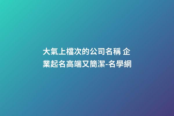 大氣上檔次的公司名稱 企業起名高端又簡潔-名學網